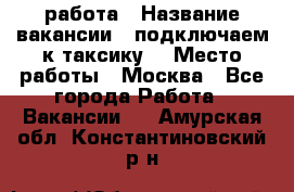 работа › Название вакансии ­ подключаем к таксику  › Место работы ­ Москва - Все города Работа » Вакансии   . Амурская обл.,Константиновский р-н